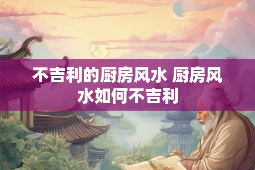 不吉利的厨房风水 厨房风水如何不吉利