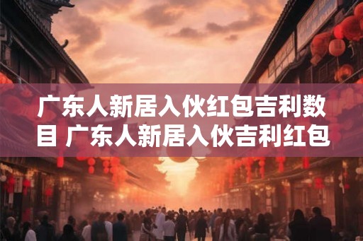 广东人新居入伙红包吉利数目 广东人新居入伙吉利红包多少