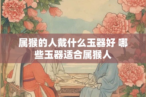 属猴的人戴什么玉器好 哪些玉器适合属猴人
