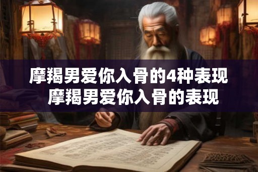 摩羯男爱你入骨的4种表现  摩羯男爱你入骨的表现