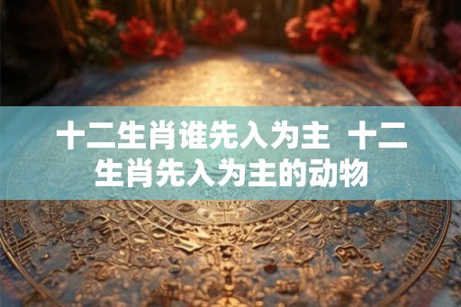 十二生肖谁先入为主  十二生肖先入为主的动物