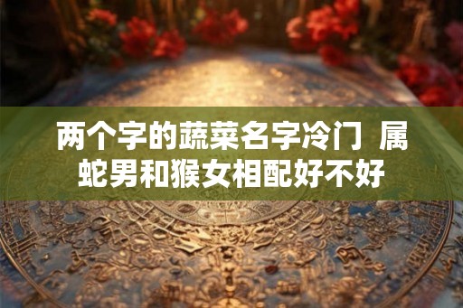 两个字的蔬菜名字冷门 属蛇男和猴女相配好不好 两个字的蔬菜名字冷门 属蛇男和猴女相配好不好