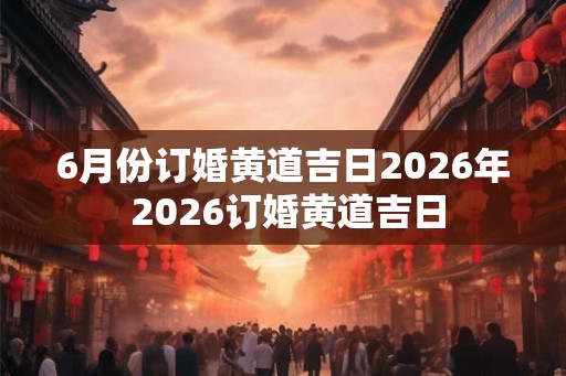 6月份订婚黄道吉日2026年 2026订婚黄道吉日