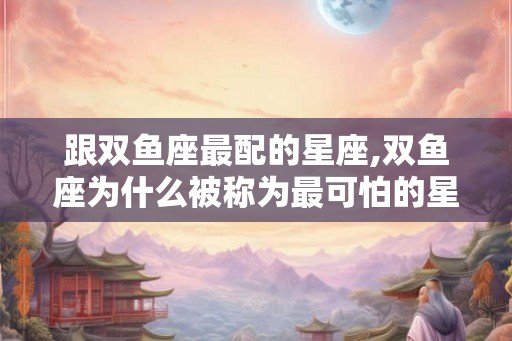 跟双鱼座最配的星座,双鱼座为什么被称为最可怕的星座