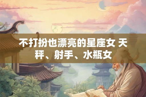 不打扮也漂亮的星座女 天秤、射手、水瓶女 不打扮也漂亮的星座女 天秤、射手、水瓶女