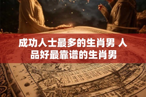 成功人士最多的生肖男 人品好最靠谱的生肖男 成功人士最多的生肖男 人品好最靠谱的生肖男