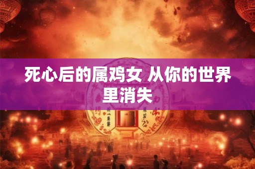 死心后的属鸡女 从你的世界里消失 死心后的属鸡女 从你的世界里消失