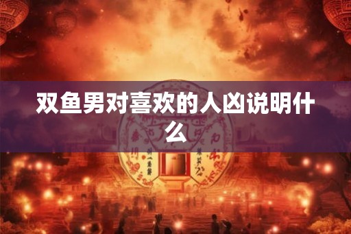 双鱼男对喜欢的人凶说明什么