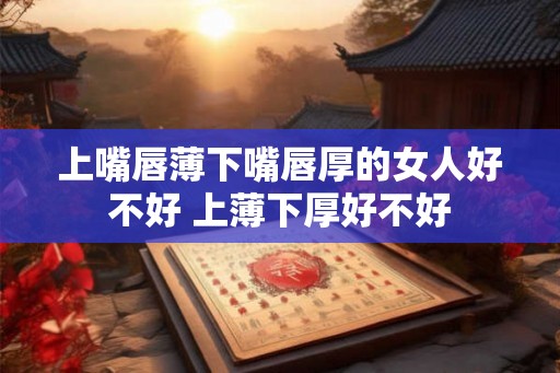 上嘴唇薄下嘴唇厚的女人好不好 上薄下厚好不好