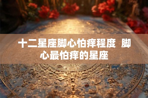 十二星座脚心怕痒程度  脚心最怕痒的星座