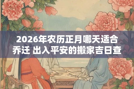 2026年农历正月哪天适合乔迁 出入平安的搬家吉日查询
