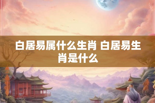 白居易属什么生肖 白居易生肖是什么