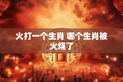 火打一个生肖 哪个生肖被火烧了
