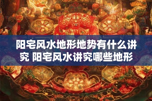 阳宅风水地形地势有什么讲究 阳宅风水讲究哪些地形地势