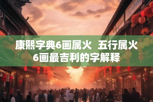 康熙字典6画属火 五行属火6画最吉利的字解释 康熙字典6画属火 五行属火6画最吉利的字解释