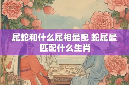 属蛇和什么属相最配 蛇属最匹配什么生肖