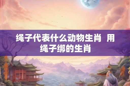 绳子代表什么动物生肖  用绳子绑的生肖
