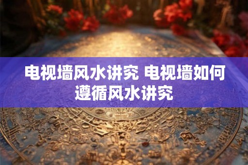 电视墙风水讲究 电视墙如何遵循风水讲究