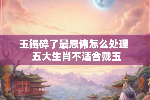 玉镯碎了最忌讳怎么处理  五大生肖不适合戴玉