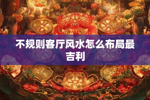 不规则客厅风水怎么布局最吉利