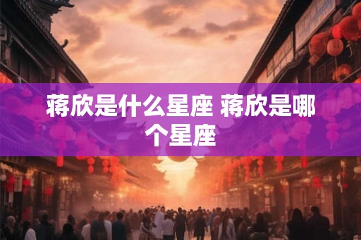 蒋欣是什么星座 蒋欣是哪个星座