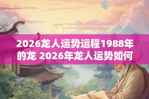 2026龙人运势运程1988年的龙 2026年龙人运势如何