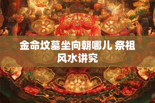 金命坟墓坐向朝哪儿 祭祖风水讲究