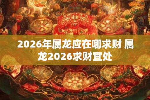 2026年属龙应在哪求财 属龙2026求财宜处
