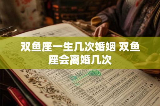 双鱼座一生几次婚姻 双鱼座会离婚几次 双鱼座一生几次婚姻 双鱼座会离婚几次
