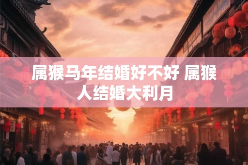 属猴马年结婚好不好 属猴人结婚大利月