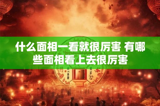 什么面相一看就很厉害 有哪些面相看上去很厉害 什么面相一看就很厉害 有哪些面相看上去很厉害