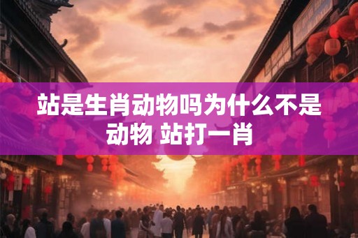 站是生肖动物吗为什么不是动物 站打一肖