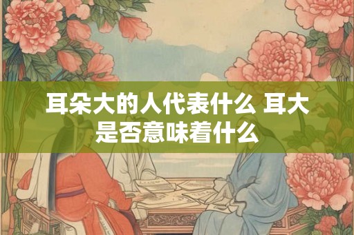耳朵大的人代表什么 耳大是否意味着什么