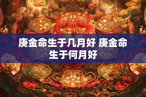 庚金命生于几月好 庚金命生于何月好