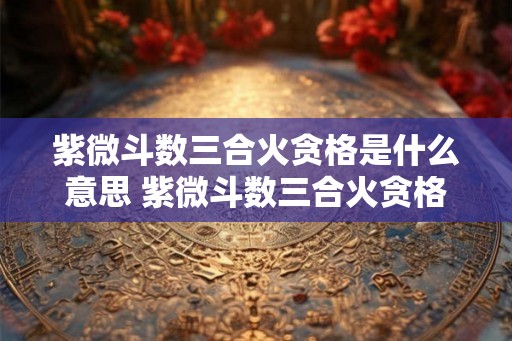 紫微斗数三合火贪格是什么意思 紫微斗数三合火贪格 紫微斗数三合火贪格是什么意思 紫微斗数三合火贪格