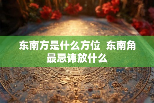 东南方是什么方位  东南角最忌讳放什么