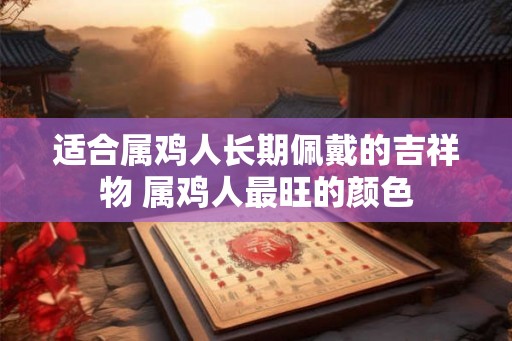适合属鸡人长期佩戴的吉祥物 属鸡人最旺的颜色 适合属鸡人长期佩戴的吉祥物 属鸡人最旺的颜色