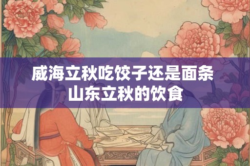 威海立秋吃饺子还是面条 山东立秋的饮食