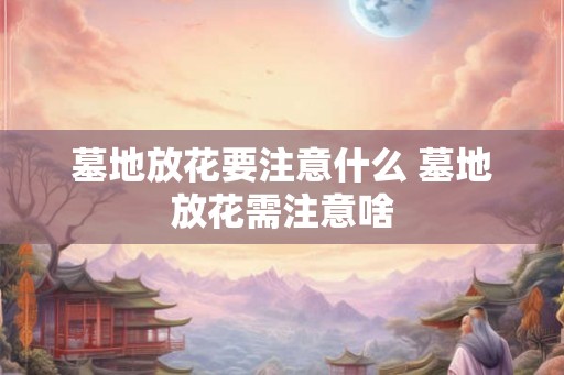 墓地放花要注意什么 墓地放花需注意啥