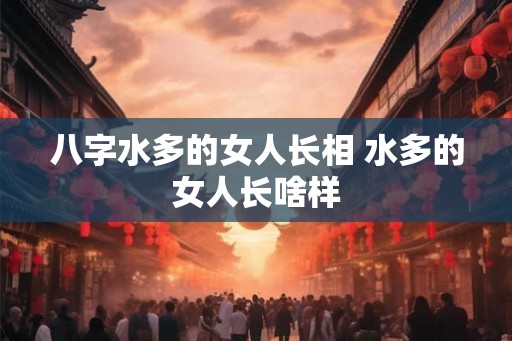八字水多的女人长相 水多的女人长啥样 八字水多的女人长相 水多的女人长啥样