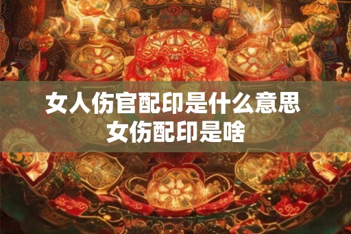 女人伤官配印是什么意思 女伤配印是啥