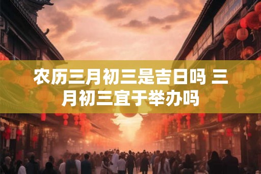农历三月初三是吉日吗 三月初三宜于举办吗