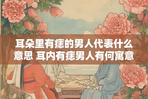 耳朵里有痣的男人代表什么意思 耳内有痣男人有何寓意 耳朵里有痣的男人代表什么意思 耳内有痣男人有何寓意