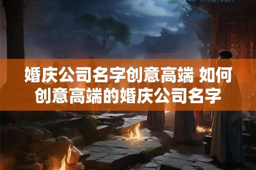 婚庆公司名字创意高端 如何创意高端的婚庆公司名字 婚庆公司名字创意高端 如何创意高端的婚庆公司名字