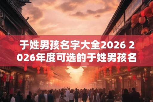 于姓男孩名字大全2026 2026年度可选的于姓男孩名字有哪些