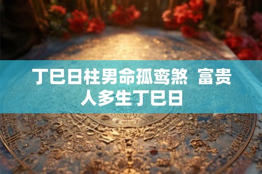 丁巳日柱男命孤鸾煞 富贵人多生丁巳日 丁巳日柱男命孤鸾煞 富贵人多生丁巳日