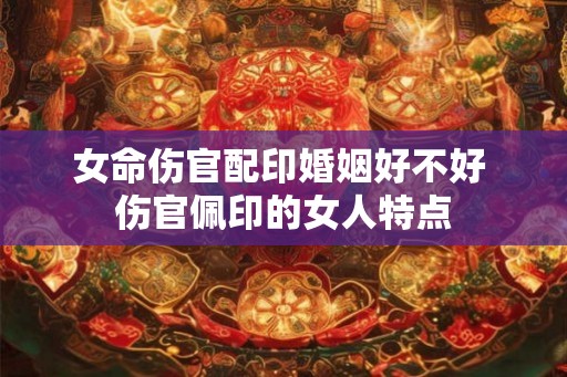 女命伤官配印婚姻好不好 伤官佩印的女人特点