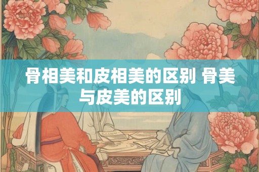 骨相美和皮相美的区别 骨美与皮美的区别