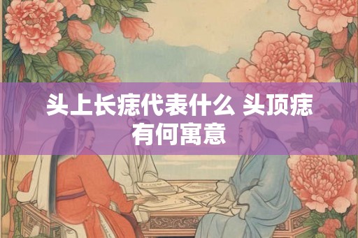 头上长痣代表什么 头顶痣有何寓意
