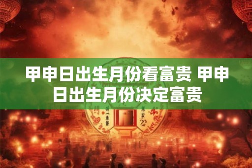 甲申日出生月份看富贵 甲申日出生月份决定富贵 甲申日出生月份看富贵 甲申日出生月份决定富贵